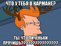 что у тебя в кармане? ты, что пиченьки прячишь????????????????