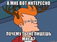 а мне вот интересно почему ты не пишешь мне а?