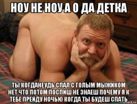 ноу не ноу а о да детка ты когданеудь спал с голым мыжиком нет что потом поспиш не знаеш почему я к тебе прейду ночью когда ты будеш спать