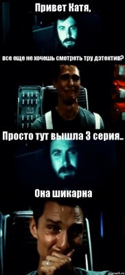 Привет Катя, все еще не хочешь смотреть тру дэтектив? Просто тут вышла 3 серия.. Она шикарна