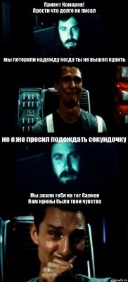 Привет Комаров!
Прости что долго не писал мы потеряли надежду когда ты не вышел курить но я же просил подождать секундочку Мы звали тебя на тот балкон
Нам нужны были твои чувства