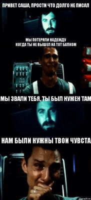 ПРИВЕТ САША, ПРОСТИ ЧТО ДОЛГО НЕ ПИСАЛ МЫ ПОТЕРЯЛИ НАДЕЖДУ
КОГДА ТЫ НЕ ВЫШЕЛ НА ТОТ БАЛКОМ МЫ ЗВАЛИ ТЕБЯ, ТЫ БЫЛ НУЖЕН ТАМ НАМ БЫЛИ НУЖНЫ ТВОИ ЧУВСТА