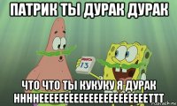 патрик ты дурак дурак что что ты кукуку я дурак ннннееееееееееееееееееееееттт