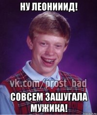 ну леонииид! совсем зашугала мужика!