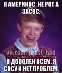 я америкос. не рот а засос. я доволен всем. я сосу и нет проблем.