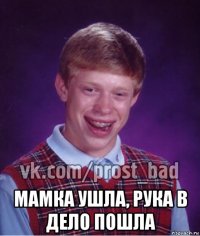  мамка ушла, рука в дело пошла