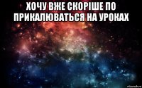 хочу вже скоріше по прикалюваться на уроках 