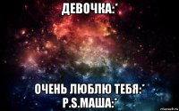 девочка:* очень люблю тебя:* p.s.маша:*