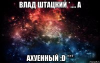 влад штацкий *.... а ахуенный :d ***