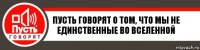 Пусть говорят о том, что мы не единственные во вселенной