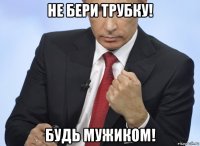 не бери трубку! будь мужиком!