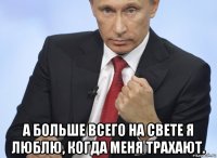  а больше всего на свете я люблю, когда меня трахают.