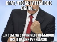 брат, что бы у тебя все было.... ...и тебе за это ни чего не было!!! все в наших ручищах)))