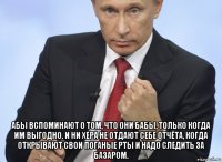  абы вспоминают о том, что они бабы, только когда им выгодно. и ни хера не отдают себе отчёта, когда открывают свои поганые рты и надо следить за базаром.