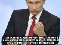  так или иначе, но изучение работы мозга является самым важным и самым что ни на есть передовым краем современных научных исследований.