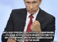  жить надо праведно. а все, кто бегает за мужчинами, — это девки, которые себя не уважают, потому что у них атрофировано чувство настоящей большой вечной чистой любви.