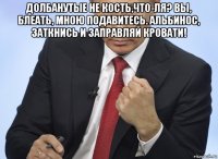 долбанутые не кость,что-ля? вы, блеать, мною подавитесь. альбинос, заткнись и заправляй кровати! 