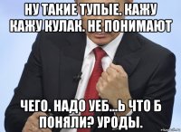 ну такие тупые. кажу кажу кулак. не понимают чего. надо уеб...ь что б поняли? уроды.