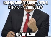 когда мне говорят, что я играю на сильвера сюда иди!