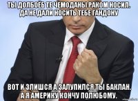 ты долбоёб те чемоданы раком носил. да не дали носить тебе гандону вот и злишся а залупился ты баклан. а я америку кончу полюбому.