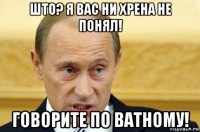 што? я вас ни хрена не понял! говорите по ватному!