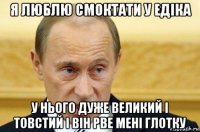 я люблю смоктати у едіка у нього дуже великий і товстий і він рве мені глотку