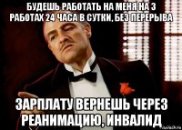 будешь работать на меня на 3 работах 24 часа в сутки, без перерыва зарплату вернешь через реанимацию, инвалид