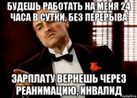 будешь работать на меня 24 часа в сутки, без перерыва зарплату вернешь через реанимацию, инвалид