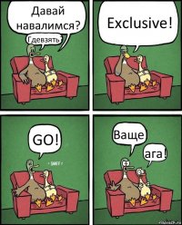 Давай навалимся? Гдевзять? Exclusive! GO! Ваще! ага!