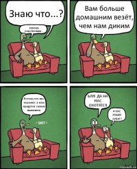 Знаю что...? знаешь родственник... Вам больше домашним везёт, чем нам диким Потому что вас кормлят, а нам придётся самим выживать БЛЯ! ДА НА НАС ОХОТЯТСЯ А НАС РУБЯТ! СУКА!!!