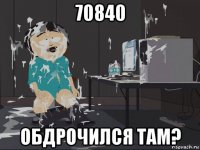 70840 обдрочился там?