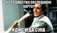 не подмастил последнюю карту? иди сюда сука