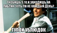 гнобишь 5.10 и заходишь на паблик чуть ли не каждый день? тупой ублюдок