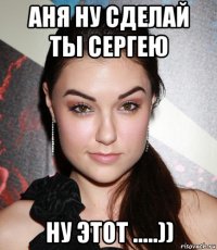 аня ну сделай ты сергею ну этот .....))