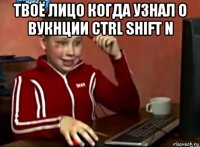 твоё лицо когда узнал о вукнции ctrl shift n 