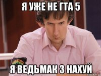 я уже не гта 5 я ведьмак 3 нахуй