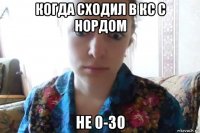 когда сходил в кс с нордом не 0-30