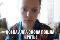  когда алла снова пошла жрать!