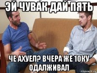 эй чувак дай пять че ахуел? вчера же 10ку одалживал