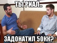 ты риал.. задонатил 50кк?