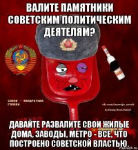 валите памятники советским политическим деятелям? давайте развалите свои жилые дома, заводы, метро - все, что построено советской властью.