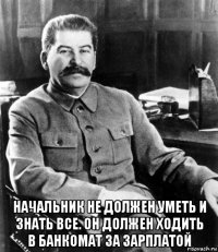  начальник не должен уметь и знать все. он должен ходить в банкомат за зарплатой