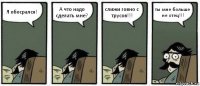 Я обосрался! А что надо сделать мне? слижи говно с трусов!!! ты мне больше не отец!!!