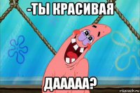 -ты красивая дааааа?