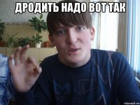 дродить надо вот так 