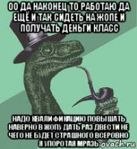 оо да наконец то работаю да ещё и так сидеть на жопе и получать деньги класс надо квалификацию повышать наверно в жопу дать раз двести не чего не будет страшного всеровно я упоротая мразь