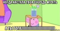 когда настала твоя очередь играть а ты гога)))))))))))))))))))))))))))