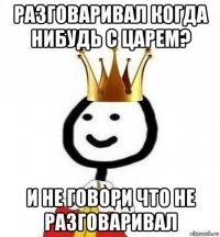 разговаривал когда нибудь с царем? и не говори что не разговаривал