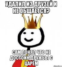 удалил из друзей и не общается? сам понял что не достоин дружбы с царём