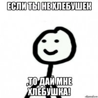 если ты не хлебушек ,то дай мне хлебушка!